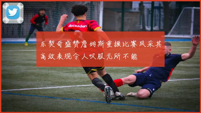 东契奇盛赞詹姆斯重振比赛风采其高效表现令人叹服无所不能