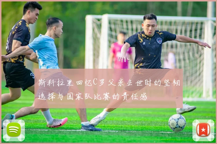 斯科拉里回忆C罗父亲去世时的坚韧选择与国家队比赛的责任感