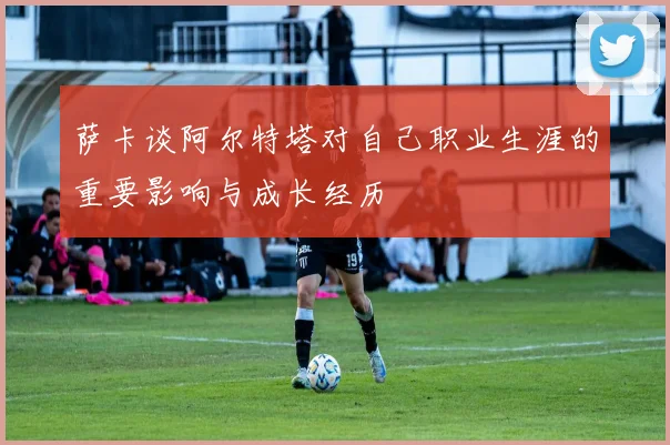 萨卡谈阿尔特塔对自己职业生涯的重要影响与成长经历