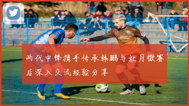两代中锋携手传承韩鹏与杜月徵赛后深入交流经验分享