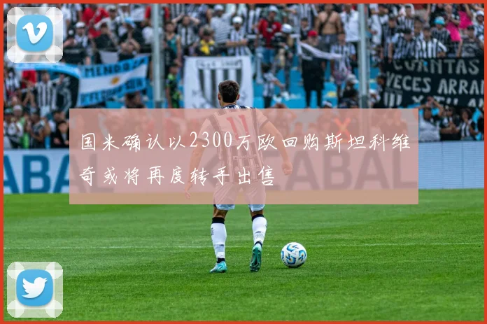 国米确认以2300万欧回购斯坦科维奇或将再度转手出售