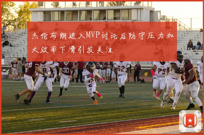 杰伦布朗进入MVP讨论后防守压力加大效率下滑引发关注