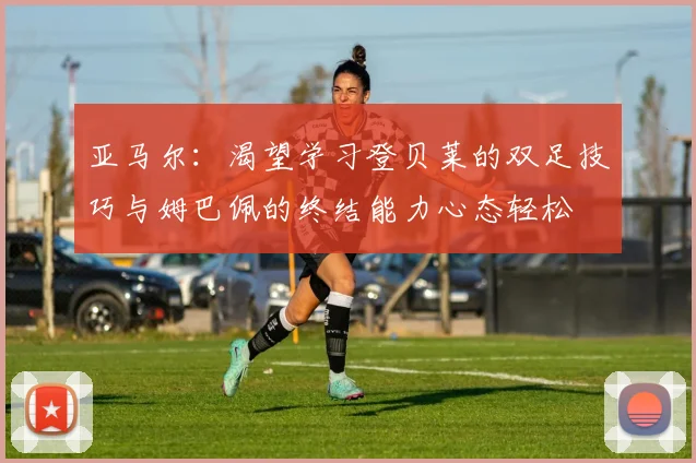亚马尔：渴望学习登贝莱的双足技巧与姆巴佩的终结能力心态轻松