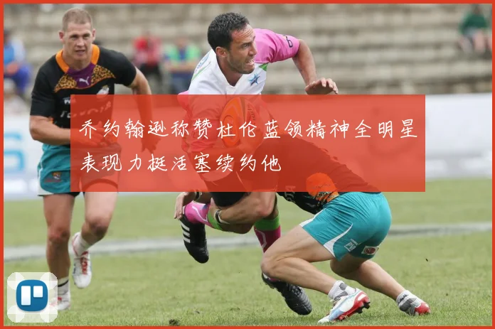 乔约翰逊称赞杜伦蓝领精神全明星表现力挺活塞续约他